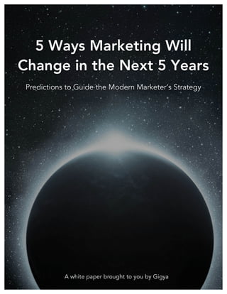 ! 5 Ways Marketing Will Change in the Next 5 Years

!
!
!
!
!
!
!
!
!
!
!
!
!
!
!
!
!
!
!
!
!
!
!
!
!
!
!
!
!
!
!
!
!
!
!
!
!
!
!
!
!
!
!
!

5 Ways Marketing Will
Change in the Next 5 Years
Predictions to Guide the Modern Marketer’s Strategy

A white paper brought to you by Gigya
!
©!2013!GIGYA!ALL!RIGHTS!RESERVED.!|!888-660-1469!|!!www.gigya.com!|!@gigya!|!blog.gigya.com!

 