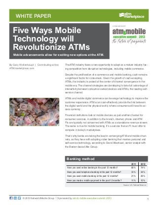 1
white paper
© 2013 Networld Media Group | Sponsored by atm & mobile executive summit: 2013
The ATM industry faces a rare opportunity to adapt as a mature industry fac-
ing competition from disruptive technologies, including mobile commerce.
Despite the proliferation of e-commerce and mobile banking, cash remains
a significant factor for consumers. Given the growth of cash-accepting
ATMs, the industry is poised at the center of channel convergence in the
mobile era. The channel strategies are developing to take full advantage of
interactivity between consumer-owned devices and ATMs, the leading self-
service channel.
ATMs and mobile digital commerce can leverage technology to improve the
customer experience. ATMs can cost-effectively provide the link between
the digital world and the physical world, where consumers still need to ac-
cess currency.
Financial institutions look at mobile devices as just another channel for
consumer services, in addition to the branch, internet, phone and ATM.
FIs are typically not concerned with ATMs as a standalone revenue stream.
The same is true for mobile banking. It’s a service that an FI must offer to
compete in today’s marketplace.
That’s why banks are taking the lead in converging ATM and mobile chan-
nels, as they have with adopting video banking that marries personal and
self-service technology, according to David Albertazzi, senior analyst with
the Boston-based Aite Group.
Mobile advancements allow for exciting new options at the ATM.
By Gary Wollenhaupt | Contributing writer,
ATMmarketplace.com
SPONSORED BY:
Five Ways Mobile
Technology will
Revolutionize ATMs
	 2011	2012
Have you used online banking in the past 12 months?	 68%	 74%
Have you used telephone banking in the past 12 months?	 33%	 34%
Have you used mobile banking in the past 12 months?	 21%	 29%
Have you made a mobile payment in the past 12 months?	 11%	 15%
Source: U.S. Federal Reserve
Banking method
 
