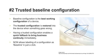 • Baseline configuration is the best working
configuration of a device.
• The trusted configuration is restored into the
device when something goes wrong.
• Having a trusted configuration enables a quick
fallback to bring business continuity
immediately.
• NCM allows labelling of a configuration as
'Baseline' in just a click.
#2 Restore configuration
 