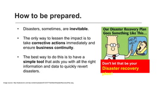 How to be prepared.
• Disasters, sometimes, are inevitable.
• The only way to lessen the impact is
to take corrective actions
immediately and ensure business
continuity.
• The best way to do this is to have a
simple tool that aids you with all the
right information and data to quickly
revert disasters.
 