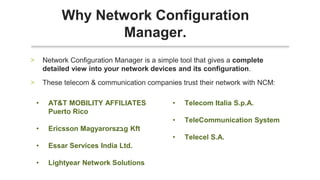 • Network Configuration Manager is a simple tool that gives a complete
detailed view into your network devices and its configuration.
• These telecom & communication companies trust their network with NCM:
Why Network Configuration
Manager.
• AT&T MOBILITY AFFILIATES
Puerto Rico
• Ericsson Magyarorsz‫ב‬g Kft
• Essar Services India Ltd.
• Lightyear Network Solutions
• Telecom Italia S.p.A.
• TeleCommunication System
• Telecel S.A.
 