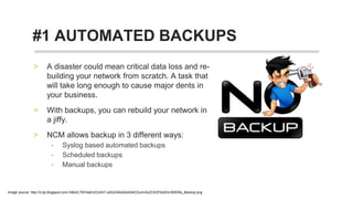 • A disaster could mean critical data loss and
re-building your network from scratch. A task
that will take long enough to cause major
dents in your business.
• With backups, you can rebuild your network in
a jiffy.
• NCM allows backup in 3 different ways:
• Syslog based automated backups
• Scheduled backups
• Manual backups
#1 AUTOMATED BACKUPS
 