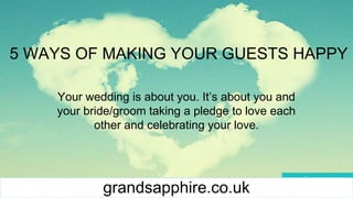 5 WAYS OF MAKING YOUR GUESTS HAPPY
Your wedding is about you. It’s about you and
your bride/groom taking a pledge to love each
other and celebrating your love.
grandsapphire.co.uk
 