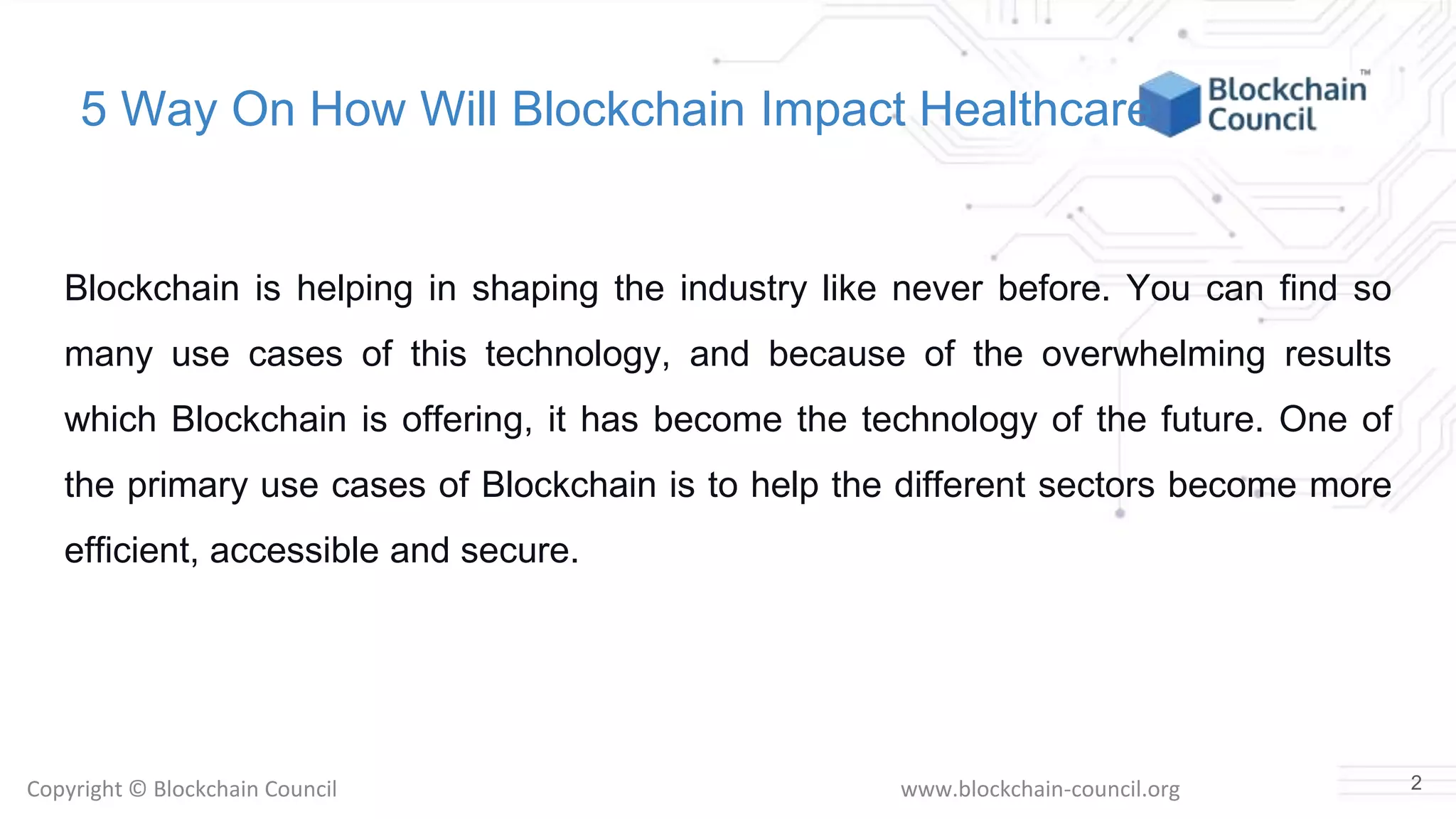 Copyright © Blockchain Council www.blockchain-council.org
5 Way On How Will Blockchain Impact Healthcare
Blockchain is helping in shaping the industry like never before. You can find so
many use cases of this technology, and because of the overwhelming results
which Blockchain is offering, it has become the technology of the future. One of
the primary use cases of Blockchain is to help the different sectors become more
efficient, accessible and secure.
2
 