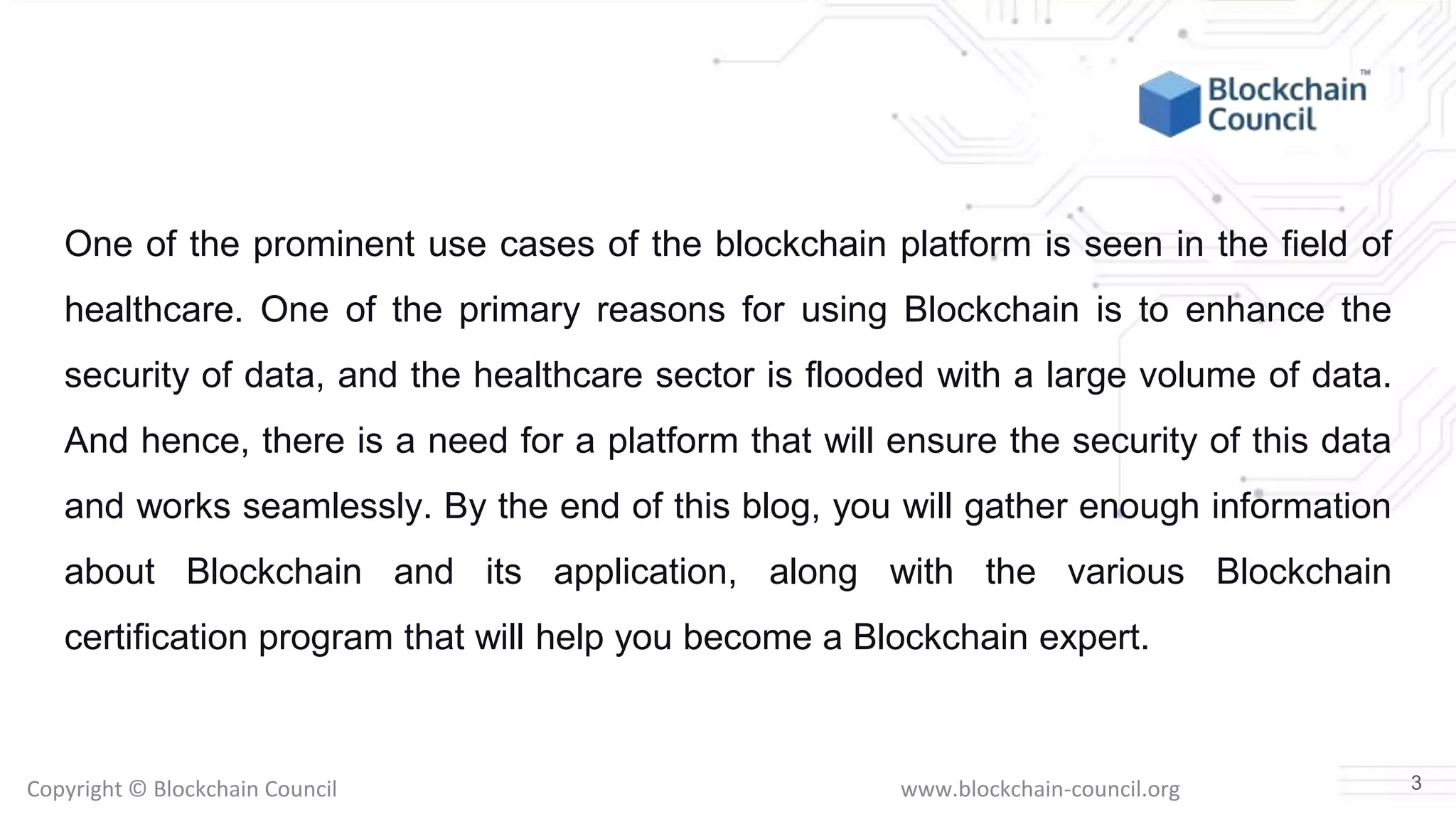Copyright © Blockchain Council www.blockchain-council.org
One of the prominent use cases of the blockchain platform is seen in the field of
healthcare. One of the primary reasons for using Blockchain is to enhance the
security of data, and the healthcare sector is flooded with a large volume of data.
And hence, there is a need for a platform that will ensure the security of this data
and works seamlessly. By the end of this blog, you will gather enough information
about Blockchain and its application, along with the various Blockchain
certification program that will help you become a Blockchain expert.
3
 