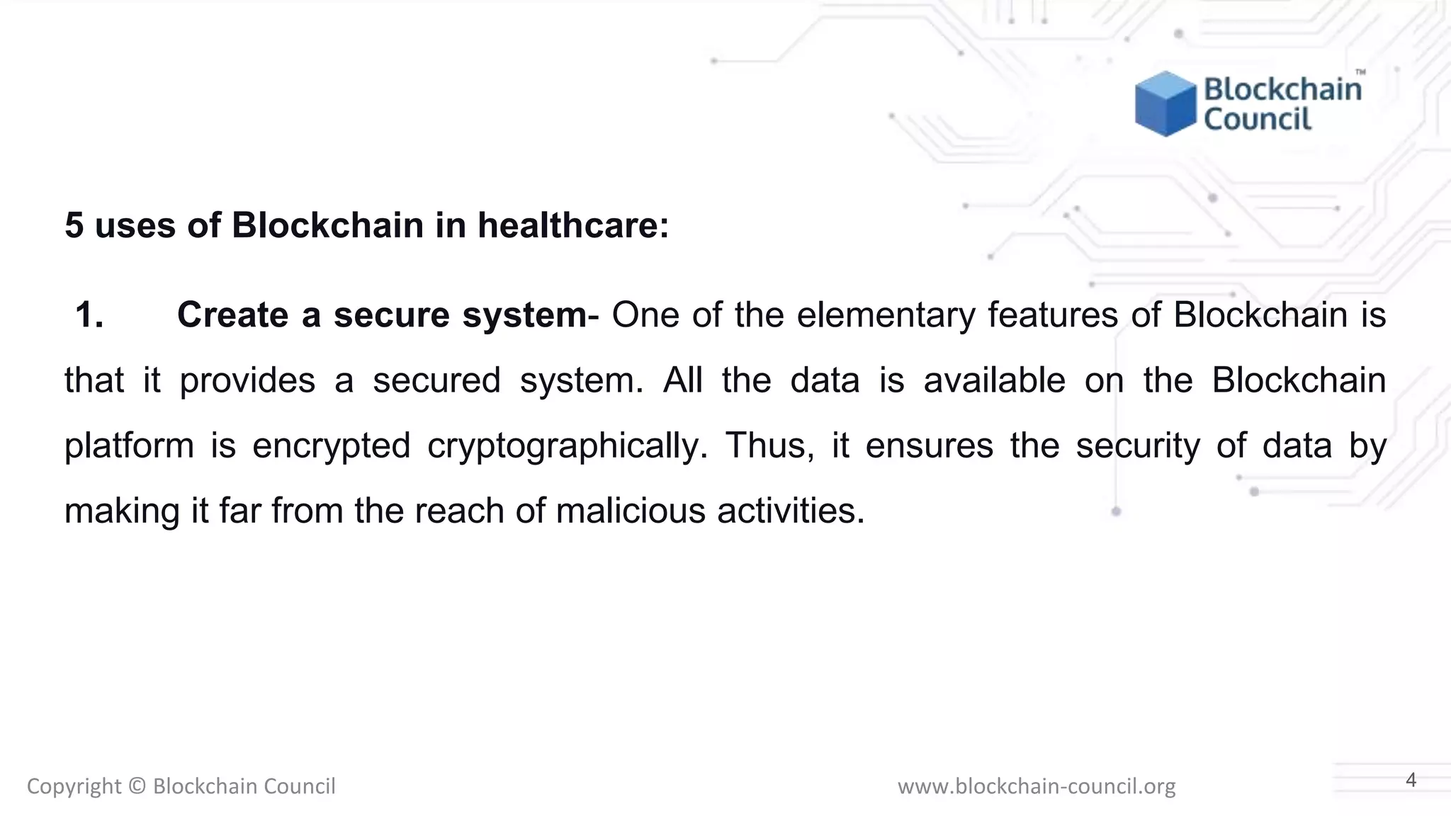 Copyright © Blockchain Council www.blockchain-council.org
5 uses of Blockchain in healthcare:
1. Create a secure system- One of the elementary features of Blockchain is
that it provides a secured system. All the data is available on the Blockchain
platform is encrypted cryptographically. Thus, it ensures the security of data by
making it far from the reach of malicious activities.
4
 