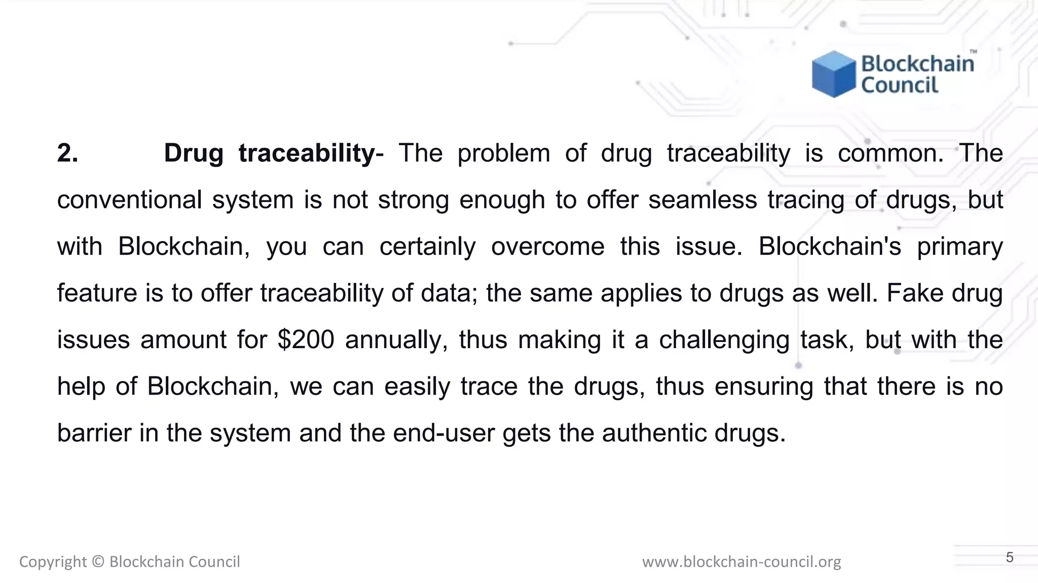 Copyright © Blockchain Council www.blockchain-council.org
2. Drug traceability- The problem of drug traceability is common. The
conventional system is not strong enough to offer seamless tracing of drugs, but
with Blockchain, you can certainly overcome this issue. Blockchain's primary
feature is to offer traceability of data; the same applies to drugs as well. Fake drug
issues amount for $200 annually, thus making it a challenging task, but with the
help of Blockchain, we can easily trace the drugs, thus ensuring that there is no
barrier in the system and the end-user gets the authentic drugs.
5
 