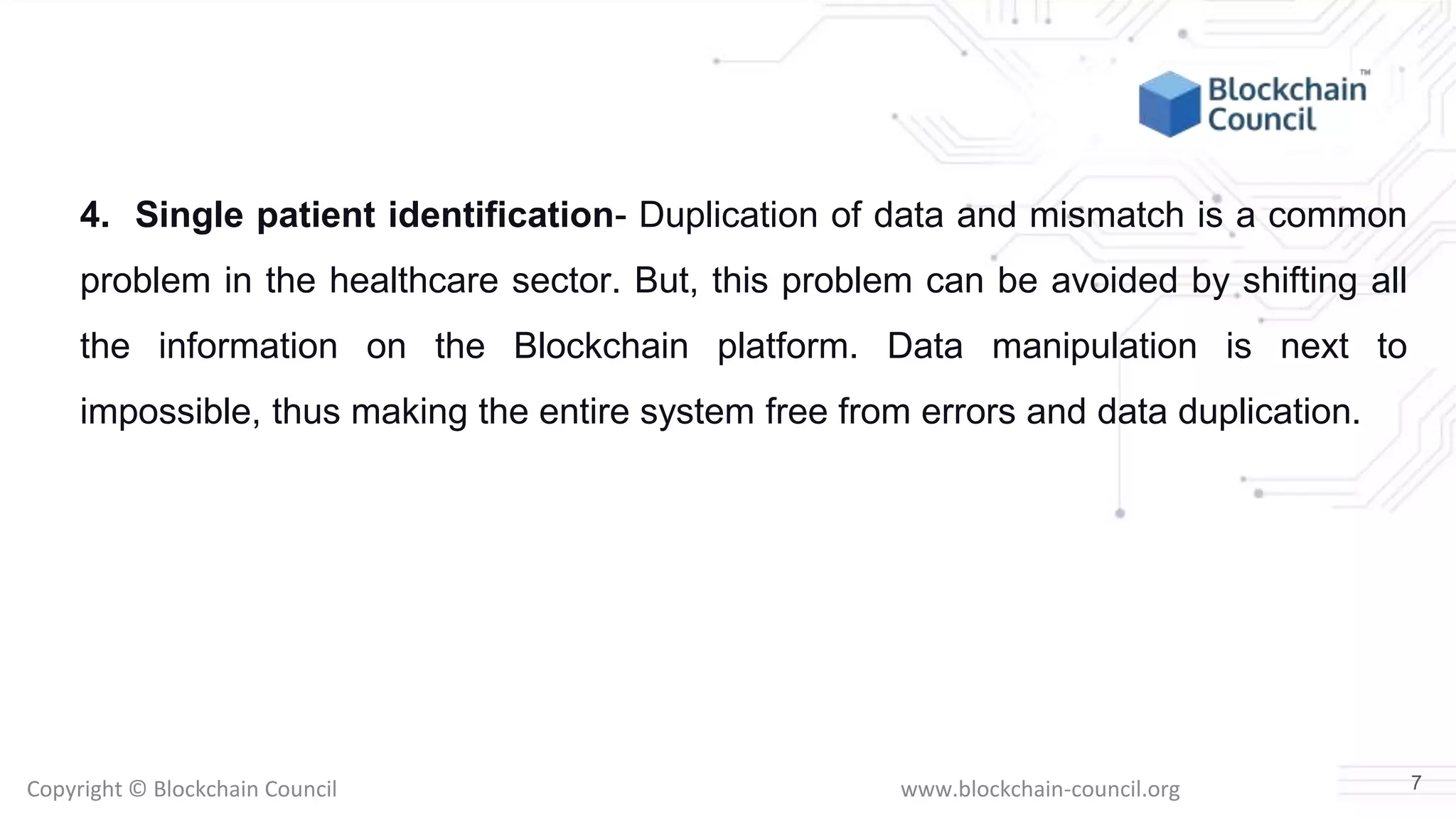 Copyright © Blockchain Council www.blockchain-council.org
4. Single patient identification- Duplication of data and mismatch is a common
problem in the healthcare sector. But, this problem can be avoided by shifting all
the information on the Blockchain platform. Data manipulation is next to
impossible, thus making the entire system free from errors and data duplication.
7
 