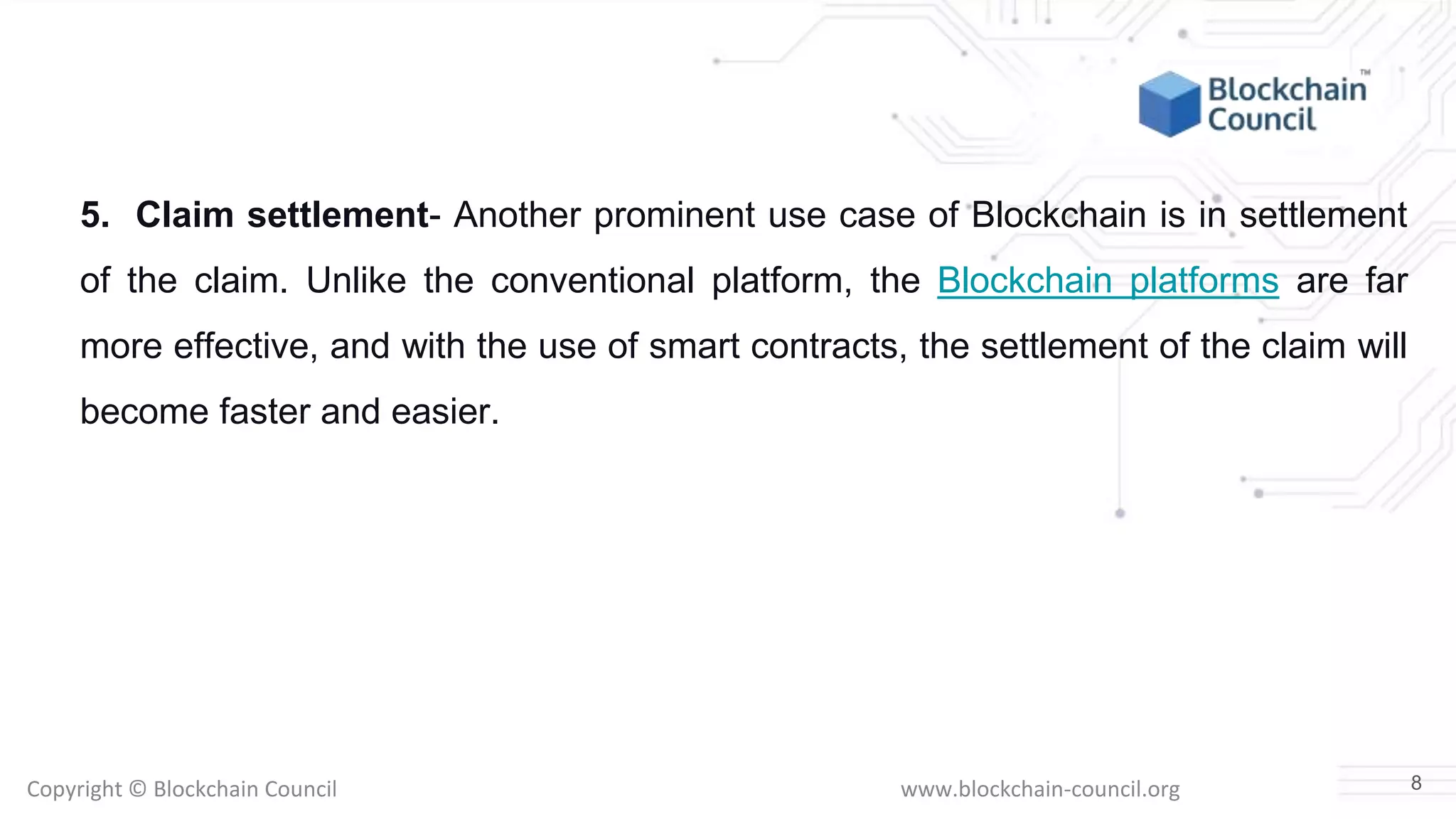 Copyright © Blockchain Council www.blockchain-council.org
5. Claim settlement- Another prominent use case of Blockchain is in settlement
of the claim. Unlike the conventional platform, the Blockchain platforms are far
more effective, and with the use of smart contracts, the settlement of the claim will
become faster and easier.
8
 
