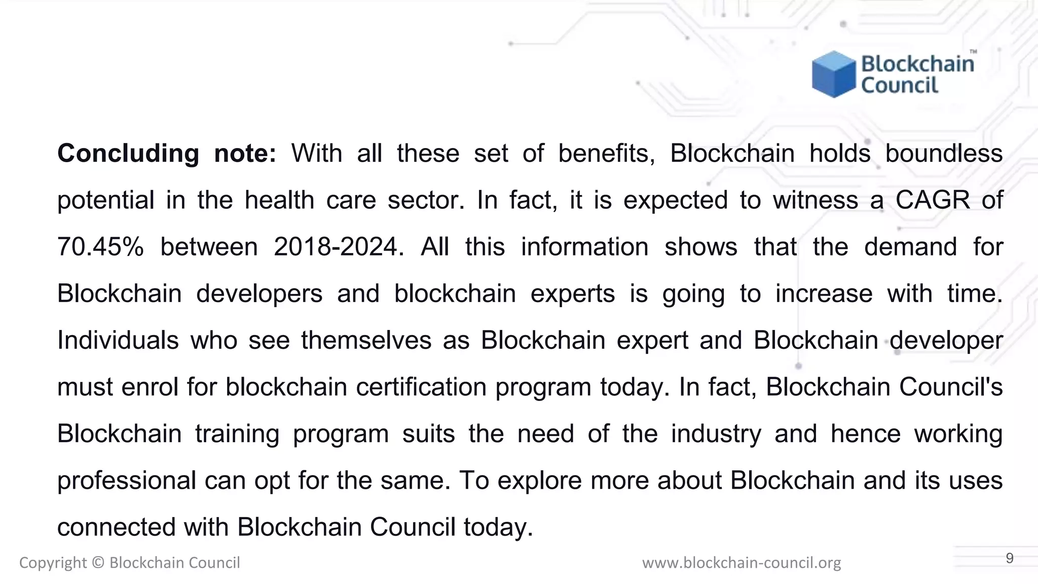 Copyright © Blockchain Council www.blockchain-council.org
Concluding note: With all these set of benefits, Blockchain holds boundless
potential in the health care sector. In fact, it is expected to witness a CAGR of
70.45% between 2018-2024. All this information shows that the demand for
Blockchain developers and blockchain experts is going to increase with time.
Individuals who see themselves as Blockchain expert and Blockchain developer
must enrol for blockchain certification program today. In fact, Blockchain Council's
Blockchain training program suits the need of the industry and hence working
professional can opt for the same. To explore more about Blockchain and its uses
connected with Blockchain Council today.
9
 