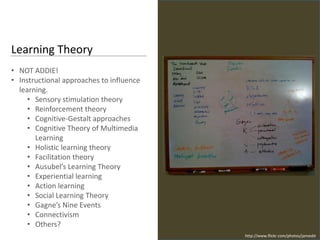 Learning Theory
• NOT ADDIE!
• Instructional approaches to influence
  learning.
     • Sensory stimulation theory
     • Reinforcement theory
     • Cognitive-Gestalt approaches
     • Cognitive Theory of Multimedia
       Learning
     • Holistic learning theory
     • Facilitation theory
     • Ausubel’s Learning Theory
     • Experiential learning
     • Action learning
     • Social Learning Theory
     • Gagne’s Nine Events
     • Connectivism
     • Others?
                                          http://www.flickr.com/photos/jamesbt
 