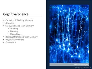 Cognitive Science
• Capacity of Working Memory
• Attention
• Storage in Long Term Memory
    • Thinking
    • Meaning
    • Vision Rules
• Retrieval from Long Term Memory
• Physical Movement
• Experience




                                    http://images.wellcome.ac.uk
 