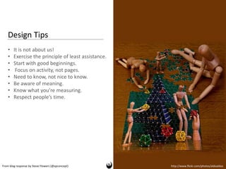 Design Tips
    •   It is not about us!
    •   Exercise the principle of least assistance.
    •   Start with good beginnings.
    •    Focus on activity, not pages.
    •   Need to know, not nice to know.
    •   Be aware of meaning.
    •   Know what you’re measuring.
    •   Respect people’s time.




From blog response by Steve Flowers (@xpconcept)      http://www.flickr.com/photos/aldoaldoz
 