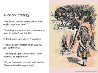 Alice on Strategy
“Would you tell me, please, which way I
ought to go from here?”

“That depends a good deal on where you
want to get to,” said the Cat.

“I don’t much care where–” said Alice.

“Then it doesn’t matter which way you
go,” said the Cat.

”–so long as I get SOMEWHERE,” Alice
added as an explanation.

“Oh, you’re sure to do that,” said the Cat,
“if you only walk long enough.”

                                              http://www.flickr.com/photos/cygnoir/
 