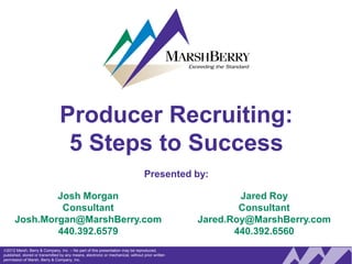Producer Recruiting:
                                 5 Steps to Success
                                                                                 Presented by:

              Josh Morgan                                                                                Jared Roy
               Consultant                                                                                Consultant
      Josh.Morgan@MarshBerry.com                                                                 Jared.Roy@MarshBerry.com
              440.392.6579                                                                              440.392.6560
2012 Marsh, Berry & Company, Inc. – No part of this presentation may be reproduced,
 Spring 2011 BANK/TASC Summit
published, stored or transmitted by any means, electronic or mechanical, without prior written
permission of Marsh, Berry & Company, Inc.                                                                   0
 