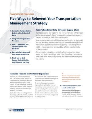 © GT Nexus, Inc. | www.gtnexus.com
1
Today’s Fundamentally Different Supply Chain
Rapid globalization and expansion into new sourcing and selling regions
are transforming supply chains.Transportation methods that worked in
the past are no longer viable for many companies.
Now, companies are using multiple partners and logistics service provid-
ers.They’re making decisions based on data from several transportation
management applications.And they’re adopting a new transportation
model — keeping strategy centralized but tailoring execution to the
local environment.
This new model is based on a network, where every partner is con-
nected to a single control layer in the cloud. This allows companies to
lower costs while maintaining visibility into the end-to-end transporta-
tion process.
Five Ways to Reinvent Your Transportation
Management Strategy
Improving the customer experience is
now a key strategy used to differentiate a
company from its competition. Executives
are realizing the importance of supply
chain in this role, where better managing
transportation leads to greater agility and
the ability to deliver to customers faster,
anywhere in the world.
Supply chain leaders are building customer-
focused supply chains by investing in technol-
ogy.They understand that tracking shipments
in isolation from other supply chain functions
creates blind spots that have a real impact on
performance and customer service.
To remedy this, companies are adopt-
ing cloud-based systems that bring every
transportation partner and application under
a single control layer.The increased control
and visibility into shipments and analytics
leads to shorter lead times, quicker reaction
to disruption, and fewer costs being passed
on to the customer.
1. Centralize Transportation Data in
a Single Control Layer
Transportation data from many
partners must be standardized.
It can be split by geography, business
unit, mode, or segments like inbound vs.
Next-gen transportation management
brings every partner and application
under a single control layer on a cloud-
based platform.
Increased Focus on the Customer Experience
1. Centralize Transportation
Data in a Single Control
Layer
2. Integrate Transportation
Processes
3. Join a Community and
Collaborate on Best
Practices
4. Take a Holistic Approach
to Transportation Data
5. Think End-to-End
Supply Chain Visibility,
Not Shipment Tracking
TRANSPORTATION PERSPECTIVE
 