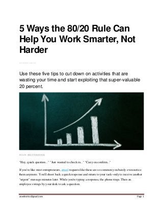 aneelmitra@gmail.com Page 1
5 Ways the 80/20 Rule Can
Help You Work Smarter, Not
Harder
BY STEPHAN AARSTOL
Use these five tips to cut down on activities that are
wasting your time and start exploiting that super-valuable
20 percent.
IMAGE: SHUTTERSTOCK
"Hey, quick question..." "Just wanted to check in..." "Can you confirm..."
If you're like most entrepreneurs, email requests like these are so common you barely even notice
them anymore. You'll shoot back a quick response and return to your task--only to receive another
"urgent" message minutes later. While you're typing a response, the phone rings. Then an
employee swings by your desk to ask a question.
 