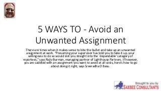 5 WAYS TO - Avoid an
Unwanted Assignment
There are times when it makes sense to bite the bullet and take up an unwanted
assignment at work. “Presuming your supervisor has told you to take it up, your
willingness to do so would slot you straight into the `dependable' category of
reportees,“ says Rajiv Burman, managing partner of Lighthouse Partners. If however,
you are saddled with an assignment you want to avoid at all costs, here's how to go
about doing it right, says Sreeradha D Basu.
 