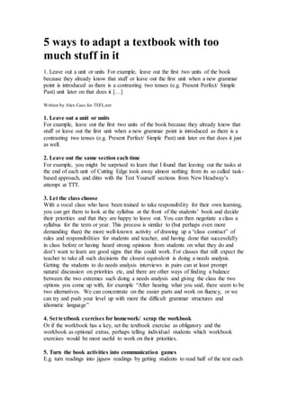 5 ways to adapt a textbook with too
much stuff in it
1. Leave out a unit or units For example, leave out the first two units of the book
because they already know that stuff or leave out the first unit when a new grammar
point is introduced as there is a contrasting two tenses (e.g. Present Perfect/ Simple
Past) unit later on that does it […]
Written by Alex Case for TEFL.net
1. Leave out a unit or units
For example, leave out the first two units of the book because they already know that
stuff or leave out the first unit when a new grammar point is introduced as there is a
contrasting two tenses (e.g. Present Perfect/ Simple Past) unit later on that does it just
as well.
2. Leave out the same section each time
For example, you might be surprised to learn that I found that leaving out the tasks at
the end of each unit of Cutting Edge took away almost nothing from its so called task-
based approach, and ditto with the Test Yourself sections from New Headway’s
attempt at TTT.
3. Let the class choose
With a vocal class who have been trained to take responsibility for their own learning,
you can get them to look at the syllabus at the front of the students’ book and decide
their priorities and that they are happy to leave out. You can then negotiate a class a
syllabus for the term or year. This process is similar to (but perhaps even more
demanding than) the more well-known activity of drawing up a “class contract” of
rules and responsibilities for students and teacher, and having done that successfully
in class before or having heard strong opinions from students on what they do and
don’t want to learn are good signs that this could work. For classes that still expect the
teacher to take all such decisions the closest equivalent is doing a needs analysis.
Getting the students to do needs analysis interviews in pairs can at least prompt
natural discussion on priorities etc, and there are other ways of finding a balance
between the two extremes such doing a needs analysis and giving the class the two
options you come up with, for example “After hearing what you said, there seem to be
two alternatives. We can concentrate on the easier parts and work on fluency, or we
can try and push your level up with more the difficult grammar structures and
idiomatic language”
4. Set textbook exercises for homework/ scrap the workbook
Or if the workbook has a key, set the textbook exercise as obligatory and the
workbook as optional extras, perhaps telling individual students which workbook
exercises would be most useful to work on their priorities.
5. Turn the book activities into communication games
E.g. turn readings into jigsaw readings by getting students to read half of the text each
 