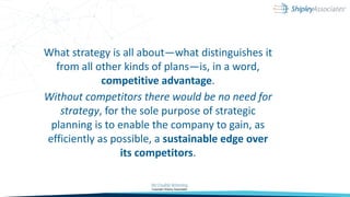 What strategy is all about—what distinguishes it
from all other kinds of plans—is, in a word,
competitive advantage.
Without competitors there would be no need for
strategy, for the sole purpose of strategic
planning is to enable the company to gain, as
efficiently as possible, a sustainable edge over
its competitors.
 