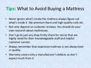 Tips: What to Avoid Buying a Mattress
• Never ignore what’s inside the mattress always figure out
what’s inside it like premium foam and high-quality coils etc.
• Not only depend on customer reviews. You should do your
own research about mattresses.
• Don’t go to just any shop firstly check for stores that are
highly rated for their knowledgeable staff and helpful
customer service.
• Always remember that expensive mattress is not always best
in quality.
• Warranty covers only a manufacturer’s defects so don’t
expect much from it.
 