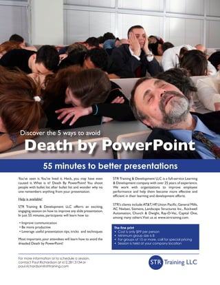 Discover the 5 ways to avoid

    Death by PowerPoint
                     55 minutes to better presentations
You’ve seen it. You’ve lived it. Heck, you may have even      STR Training & Development LLC is a full-service Learning
caused it. What is it? Death By PowerPoint! You shoot         & Development company with over 25 years of experience.
people with bullet list after bullet list and wonder why no   We work with organizations to improve employee
one remembers anything from your presentation.                performance and help them become more effective and
                                                              efficient in their learning and development efforts.
Help is available!
                                                              STR’s clients include: AT&T, HP, Union Pacific, General Mills,
STR Training & Development LLC offerrs an exciting,
                                                              AC Nielsen, Siemens, Landscape Structures Inc., Rockwell
engaging session on how to improve any slide presentation.
                                                              Automation, Church & Dwight, Ray-O-Vac, Capital One,
In just 55 minutes, participants will learn how to:
                                                              among many others.Visit us at www.strtraining.com.
• Improve communication
• Be more productive                                          The fine print
• Leverage useful presentation tips, tricks and techniques    • Cost is only $99 per person
                                                              • Minimum group size is 8
Most important, your attendees will learn how to avoid the    • For groups of 15 or more, call for special pricing
dreaded Death by PowerPoint!                                  • Session is held at your company location



For more information or to schedule a session,
contact Paul Richardson at 612.281.3134 or
paul.richardson@strtraining.com
                                                                                         STR Training LLC
 