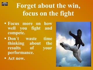Forget about the win, focus on the fight Focus more on how well you fight and compete. Don´t waste time thinking about the results of your performance. Act now. 