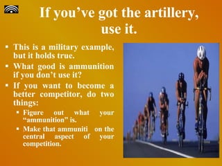 If you’ve got the artillery, use it. This is a military example, but it holds true.  What good is ammunition if you don’t use it?  If you want to become a better competitor, do two things:   Figure out what your “ammunition” is. Make that ammuniti on the central aspect of your competition. 