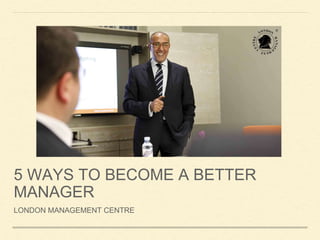 5 WAYS TO BECOME A BETTER
MANAGER
LONDON MANAGEMENT CENTRE
 