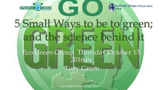 Eco Green Group Thursday October 13,
2016 by
Tony Green
5 Small Ways to be to green;
and the science behind it
Copyright @ Tony Green 2016
 