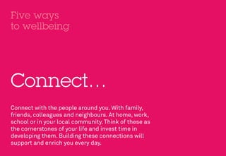 Five ways
to wellbeing




Connect…
Connect with the people around you. With family,
friends, colleagues and neighbours. At home, work,
school or in your local community. Think of these as
the cornerstones of your life and invest time in
developing them. Building these connections will
support and enrich you every day.
 