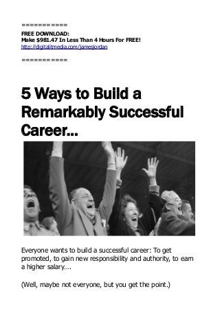 ===========
FREE DOWNLOAD:
Make $981.47 In Less Than 4 Hours For FREE!
http://digitalitmedia.com/jamesjordan
===========
5 Ways to Build a
Remarkably Successful
Career...
Everyone wants to build a successful career: To get
promoted, to gain new responsibility and authority, to earn
a higher salary….
(Well, maybe not everyone, but you get the point.)
 