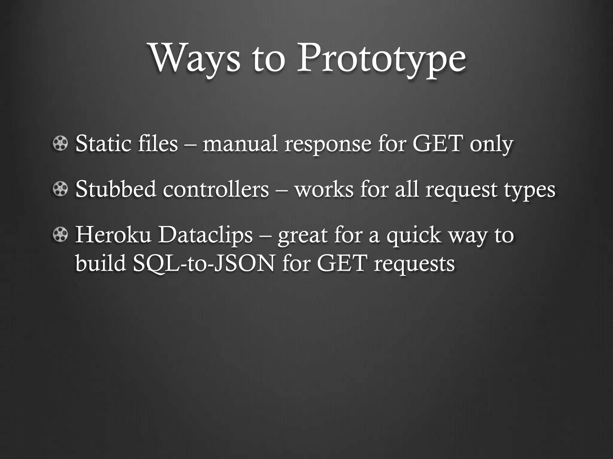 Ways to Prototype
Static files – manual response for GET only
Stubbed controllers – works for all request types
Heroku Dataclips – great for a quick way to
build SQL-to-JSON for GET requests

 