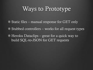 Ways to Prototype
Static files – manual response for GET only
Stubbed controllers – works for all request types
Heroku Dataclips – great for a quick way to
build SQL-to-JSON for GET requests

 