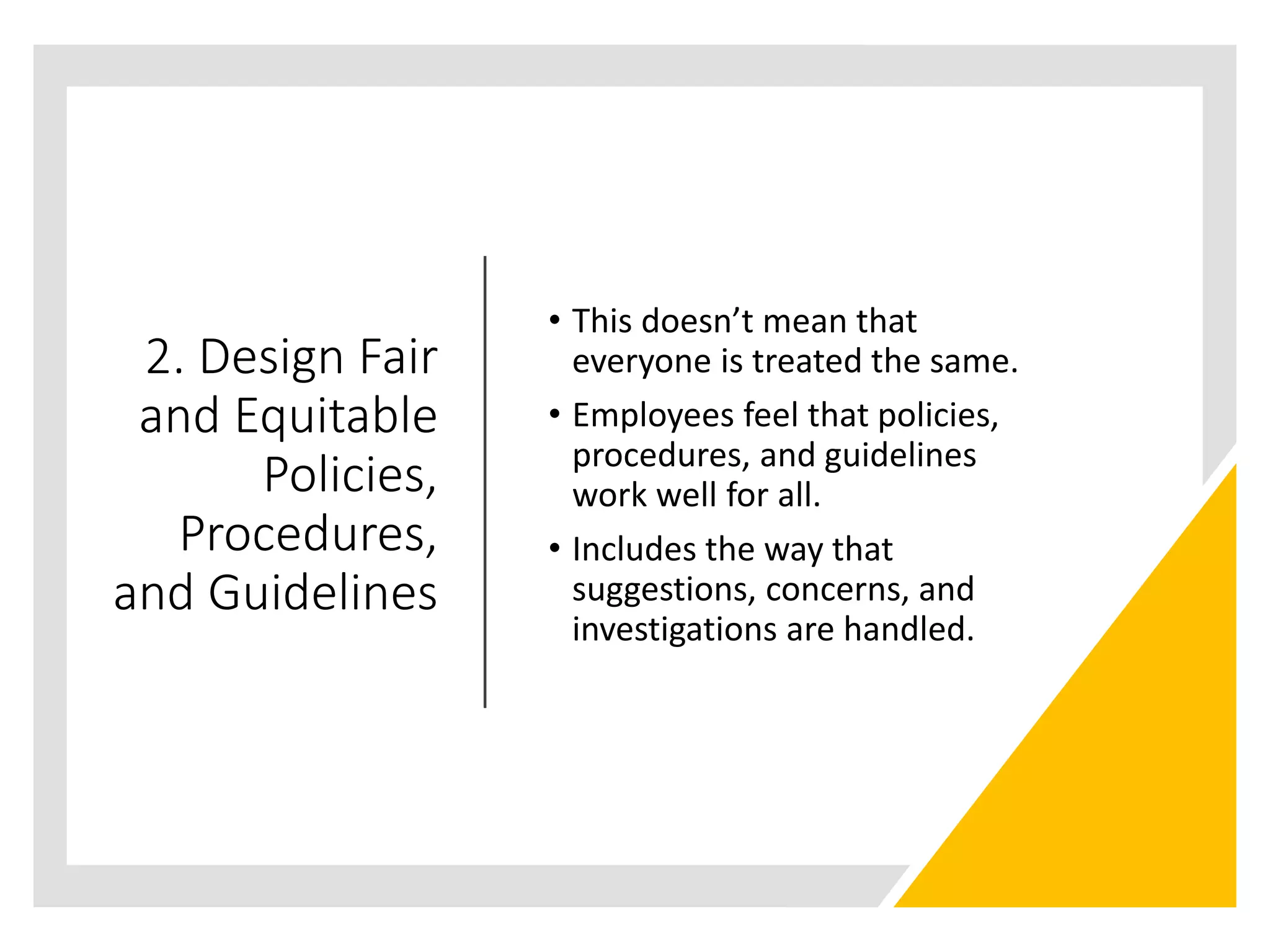 2. Design Fair
and Equitable
Policies,
Procedures,
and Guidelines
• This doesn’t mean that
everyone is treated the same.
• Employees feel that policies,
procedures, and guidelines
work well for all.
• Includes the way that
suggestions, concerns, and
investigations are handled.
 