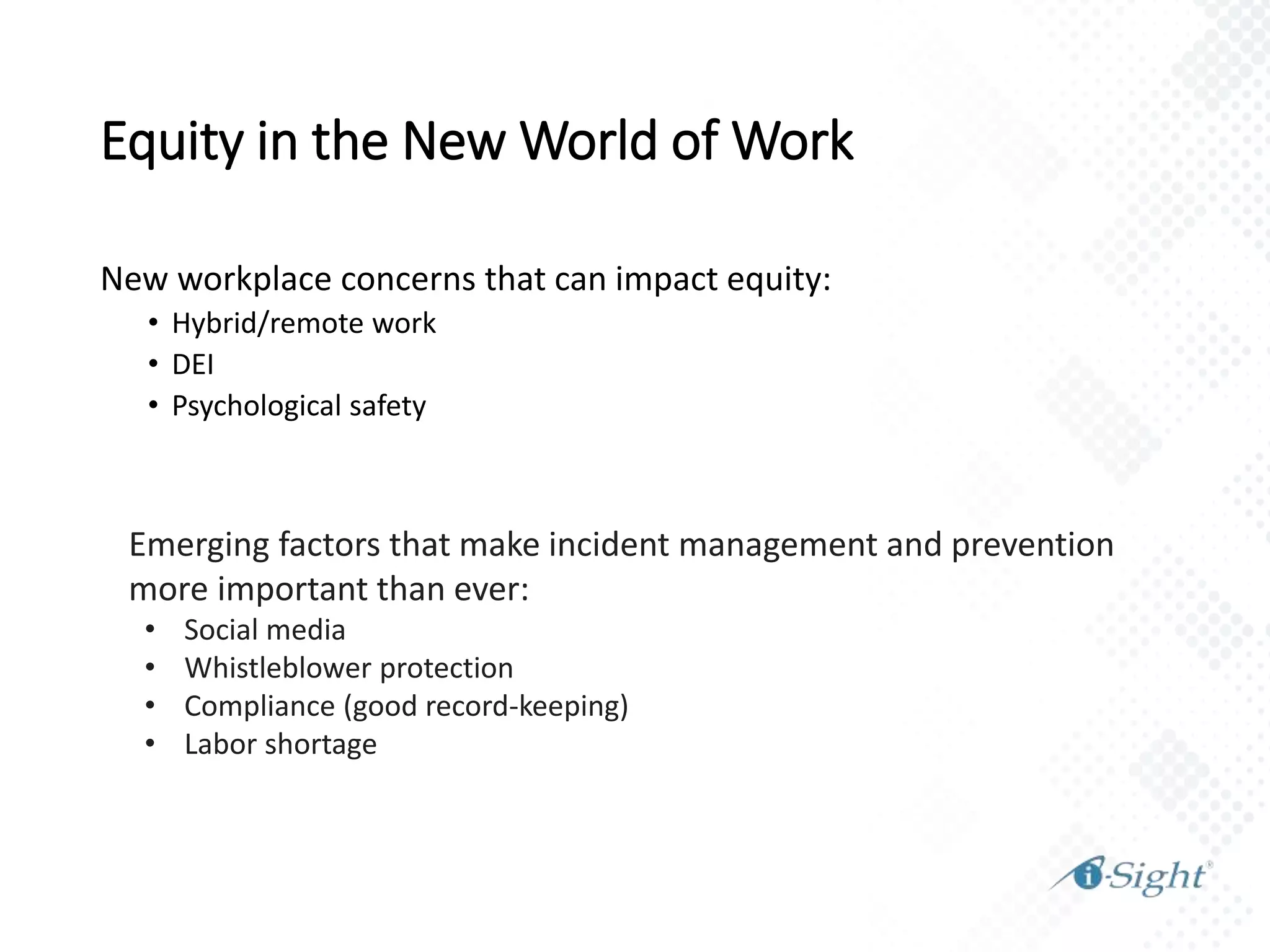 Emerging factors that make incident management and prevention
more important than ever:
• Social media
• Whistleblower protection
• Compliance (good record-keeping)
• Labor shortage
New workplace concerns that can impact equity:
• Hybrid/remote work
• DEI
• Psychological safety
Equity in the New World of Work
 