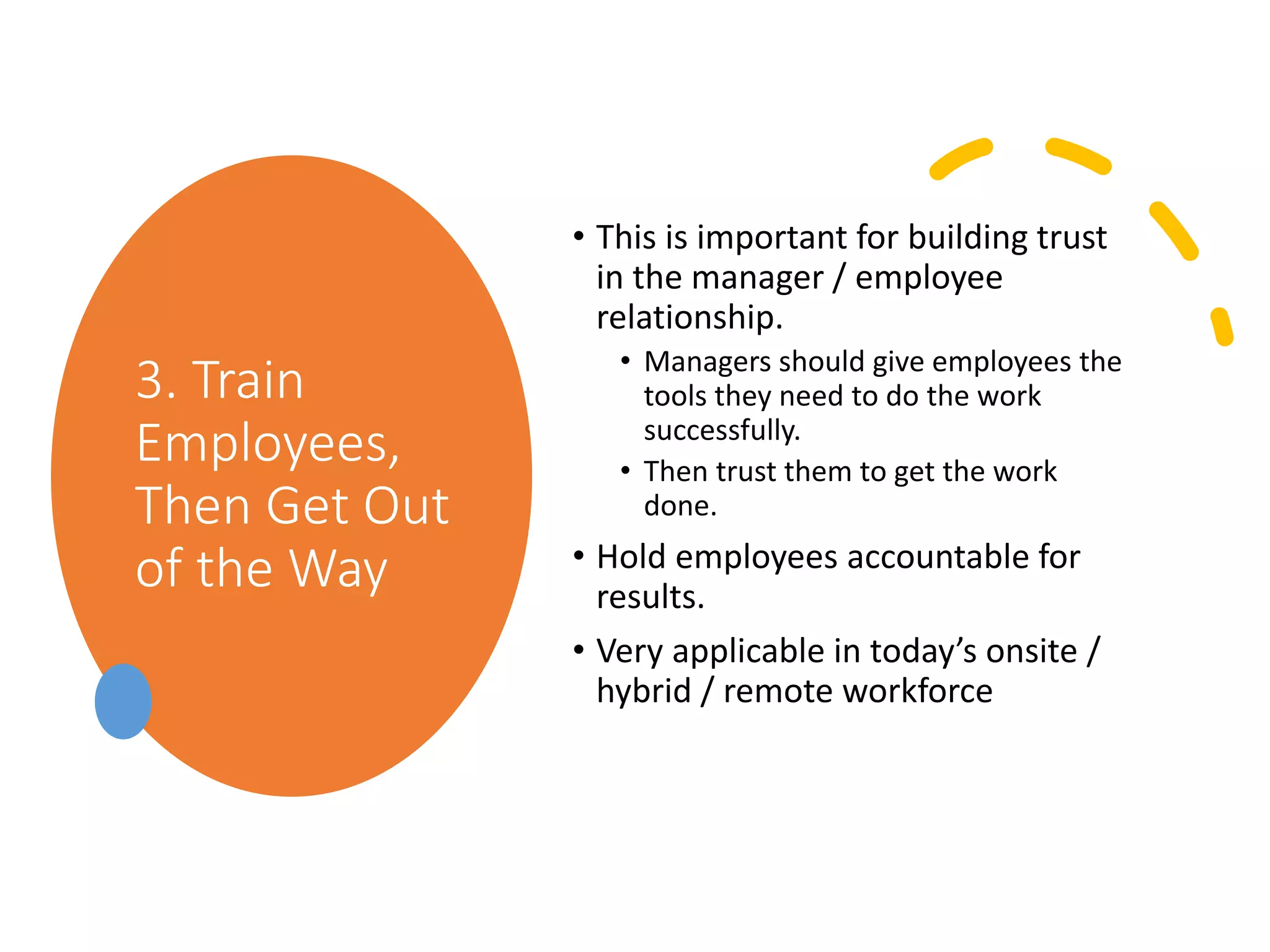 3. Train
Employees,
Then Get Out
of the Way
• This is important for building trust
in the manager / employee
relationship.
• Managers should give employees the
tools they need to do the work
successfully.
• Then trust them to get the work
done.
• Hold employees accountable for
results.
• Very applicable in today’s onsite /
hybrid / remote workforce
 