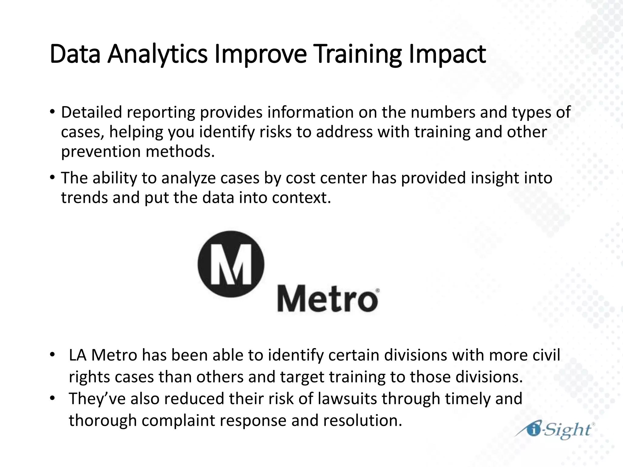 Data Analytics Improve Training Impact
• Detailed reporting provides information on the numbers and types of
cases, helping you identify risks to address with training and other
prevention methods.
• The ability to analyze cases by cost center has provided insight into
trends and put the data into context.
• LA Metro has been able to identify certain divisions with more civil
rights cases than others and target training to those divisions.
• They’ve also reduced their risk of lawsuits through timely and
thorough complaint response and resolution.
 