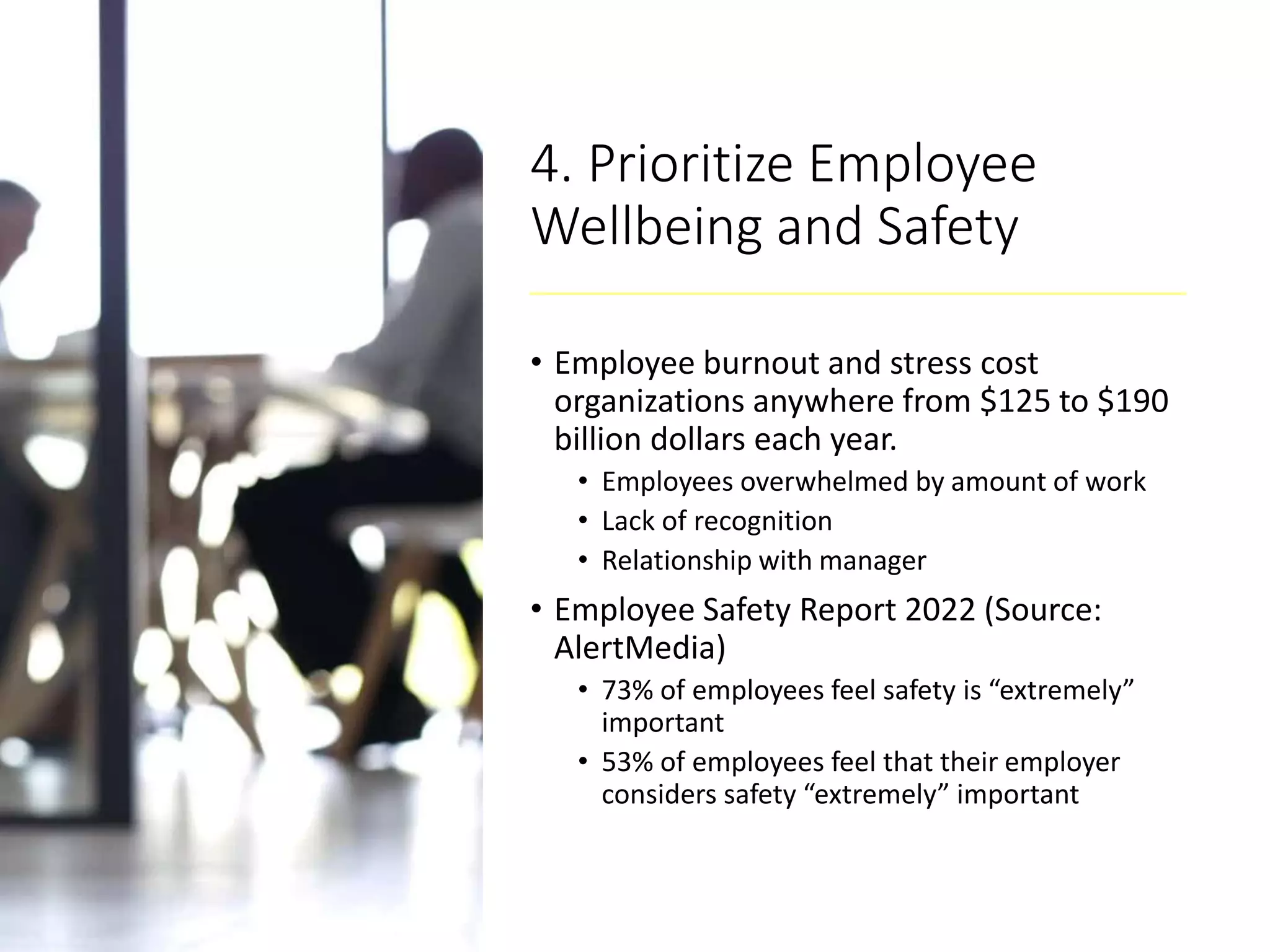4. Prioritize Employee
Wellbeing and Safety
• Employee burnout and stress cost
organizations anywhere from $125 to $190
billion dollars each year.
• Employees overwhelmed by amount of work
• Lack of recognition
• Relationship with manager
• Employee Safety Report 2022 (Source:
AlertMedia)
• 73% of employees feel safety is “extremely”
important
• 53% of employees feel that their employer
considers safety “extremely” important
 