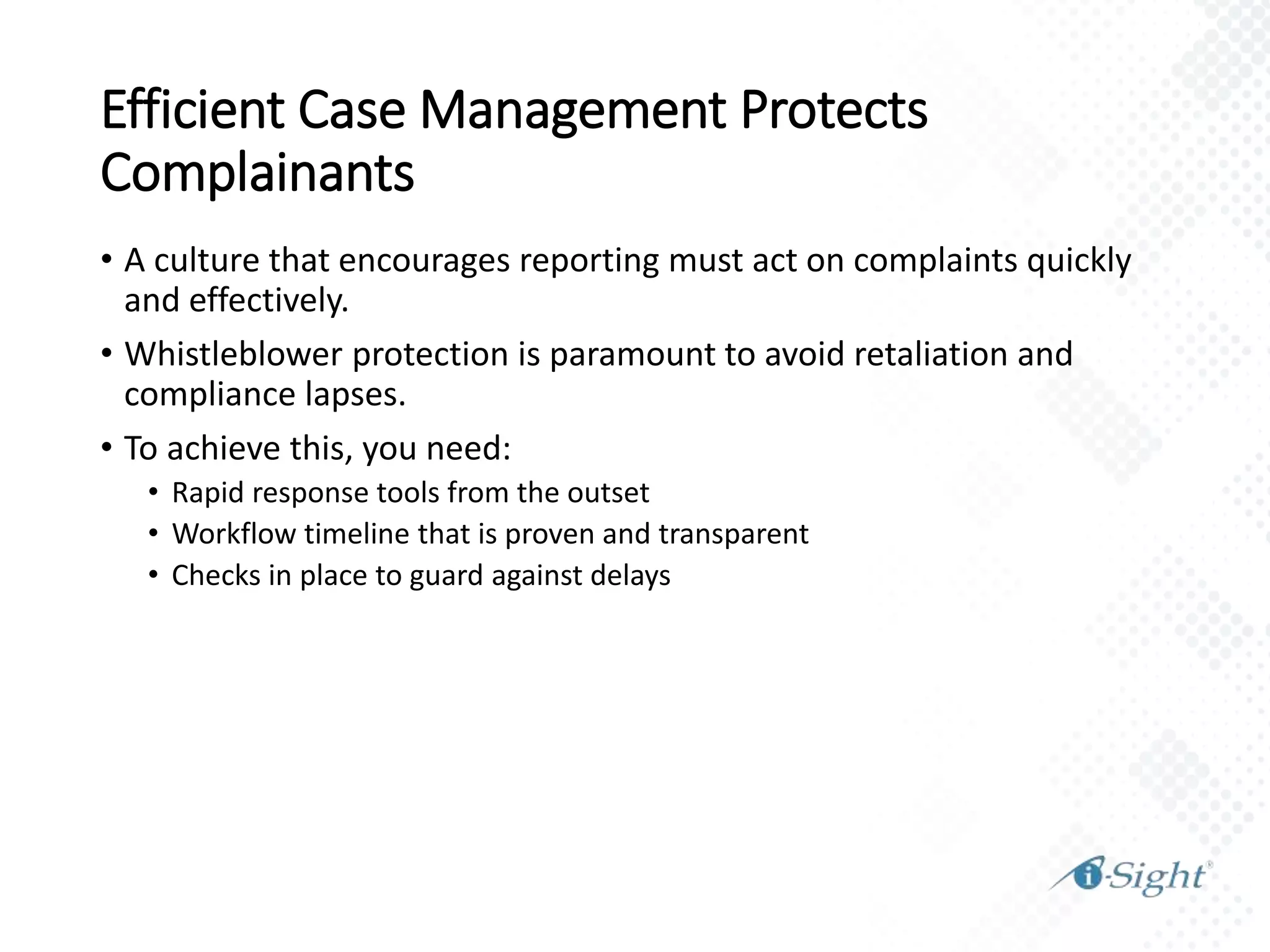 Efficient Case Management Protects
Complainants
• A culture that encourages reporting must act on complaints quickly
and effectively.
• Whistleblower protection is paramount to avoid retaliation and
compliance lapses.
• To achieve this, you need:
• Rapid response tools from the outset
• Workflow timeline that is proven and transparent
• Checks in place to guard against delays
 