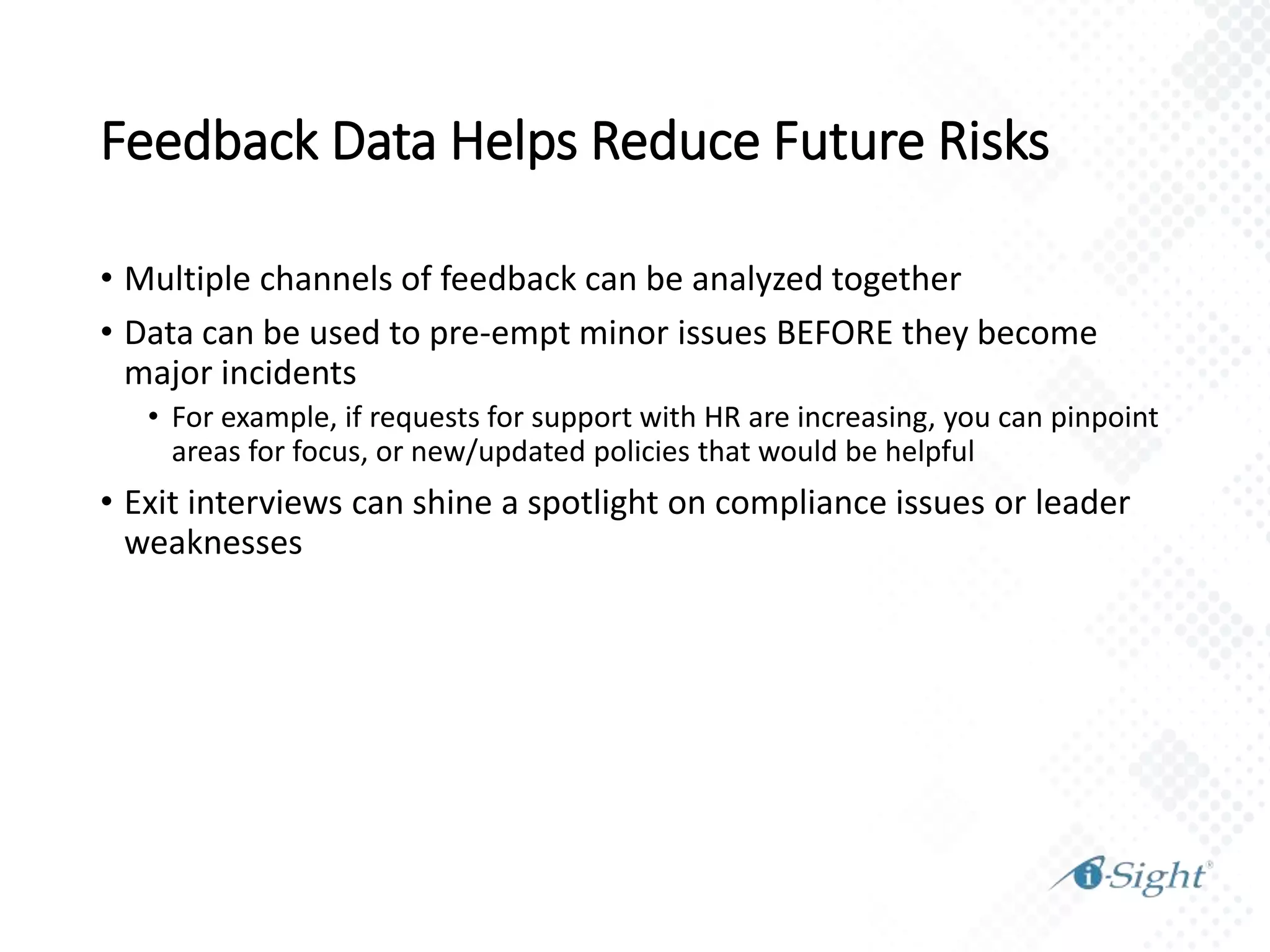 Feedback Data Helps Reduce Future Risks
• Multiple channels of feedback can be analyzed together
• Data can be used to pre-empt minor issues BEFORE they become
major incidents
• For example, if requests for support with HR are increasing, you can pinpoint
areas for focus, or new/updated policies that would be helpful
• Exit interviews can shine a spotlight on compliance issues or leader
weaknesses
 