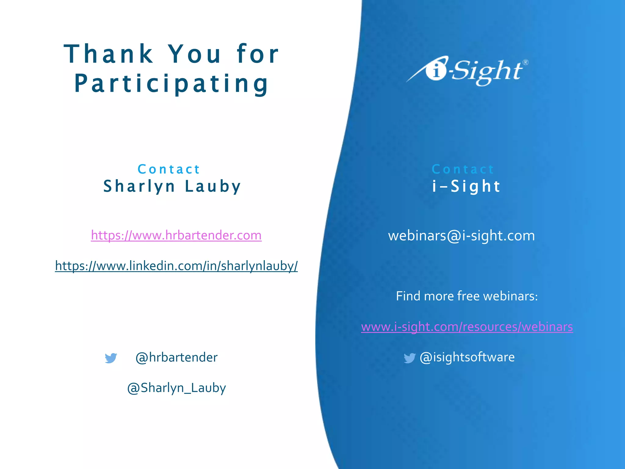 T h a n k Y o u f o r
P a r t i c i p a t i n g
Find more free webinars:
www.i-sight.com/resources/webinars
@isightsoftware
C o n t a c t
S h a r l y n L a u b y
C o n t a c t
i - S i g h t
webinars@i-sight.com
https://www.hrbartender.com
https://www.linkedin.com/in/sharlynlauby/
@hrbartender
@Sharlyn_Lauby
 