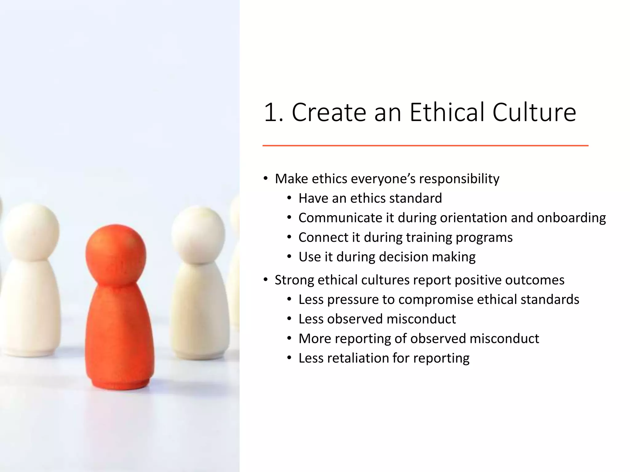 1. Create an Ethical Culture
• Make ethics everyone’s responsibility
• Have an ethics standard
• Communicate it during orientation and onboarding
• Connect it during training programs
• Use it during decision making
• Strong ethical cultures report positive outcomes
• Less pressure to compromise ethical standards
• Less observed misconduct
• More reporting of observed misconduct
• Less retaliation for reporting
 