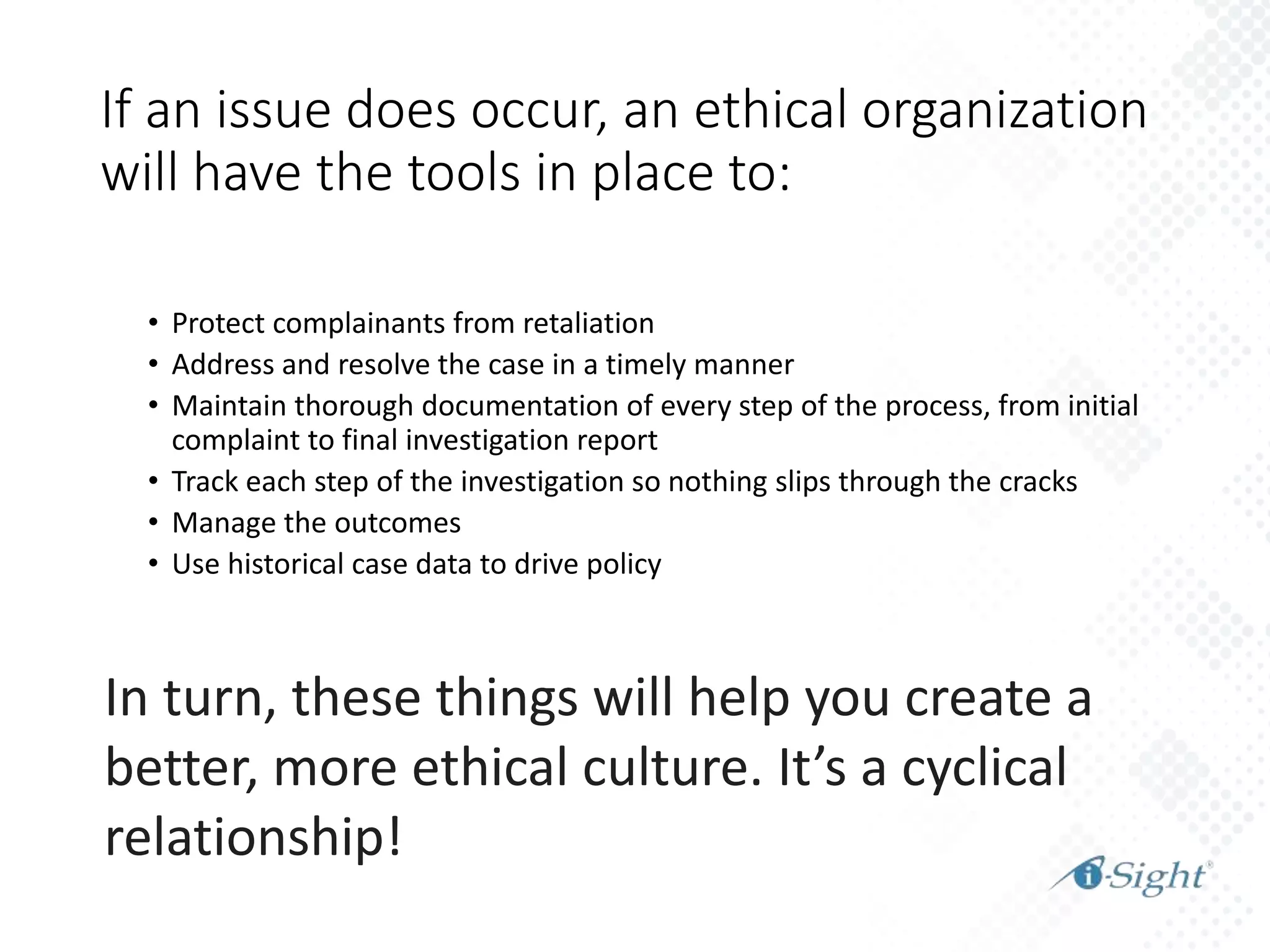 In turn, these things will help you create a
better, more ethical culture. It’s a cyclical
relationship!
• Protect complainants from retaliation
• Address and resolve the case in a timely manner
• Maintain thorough documentation of every step of the process, from initial
complaint to final investigation report
• Track each step of the investigation so nothing slips through the cracks
• Manage the outcomes
• Use historical case data to drive policy
If an issue does occur, an ethical organization
will have the tools in place to:
 