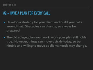 DXSTRA INC
#2 - HAVE A PLAN FOR EVERY CALL
▸ Develop a strategy for your client and build your calls
around that. Strategies can change, so always be
prepared.
▸ The old adage, plan your work, work your plan still holds
true. However, things can move quickly today, so be
nimble and willing to move as clients needs may change.
 