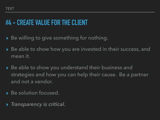 TEXT
#4 - CREATE VALUE FOR THE CLIENT
▸ Be willing to give something for nothing.
▸ Be able to show how you are invested in their success, and
mean it.
▸ Be able to show you understand their business and
strategies and how you can help their cause. Be a partner
and not a vendor.
▸ Be solution focused.
▸ Transparency is critical.
 