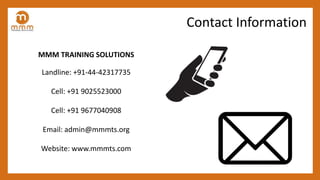 MMM TRAINING SOLUTIONS
Landline: +91-44-42317735
Cell: +91 9025523000
Cell: +91 9677040908
Email: admin@mmmts.org
Website: www.mmmts.com
Contact Information
 