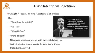 3. Use Intentional Repetition
• During that speech, Dr. King repeatedly used phrases
like:
• “We will not be satisfied”
• “Go back”
• “With this faith”
• “I have a dream”
• This was an intentional and perfectly executed rhetoric that
kept bringing the listener back to the core idea or theme
that is being conveyed
 