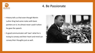 4. Be Passionate
• History tells us that even though Martin
Luther King had some notes with basic
pointers on it, he almost never used it when
he gave the speech.
• A good communicator will ‘own’ what he is
trying to convey and their heart and mind can
convey their thoughts just as well.
 