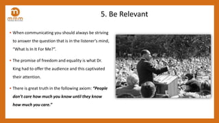 5. Be Relevant
• When communicating you should always be striving
to answer the question that is in the listener’s mind,
“What Is In It For Me?”.
• The promise of freedom and equality is what Dr.
King had to offer the audience and this captivated
their attention.
• There is great truth in the following axiom: “People
don’t care how much you know until they know
how much you care.”
 